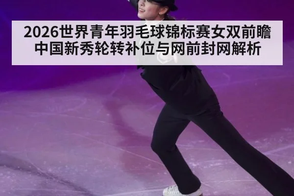 2026世界青年羽毛球锦标赛女双前瞻 中国新秀轮转补位与网前封网解析